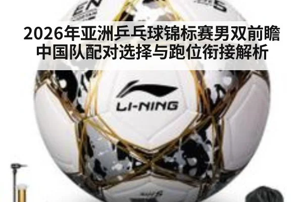 2026年亚洲乒乓球锦标赛男双前瞻 中国队配对选择与跑位衔接解析 - jiuyou