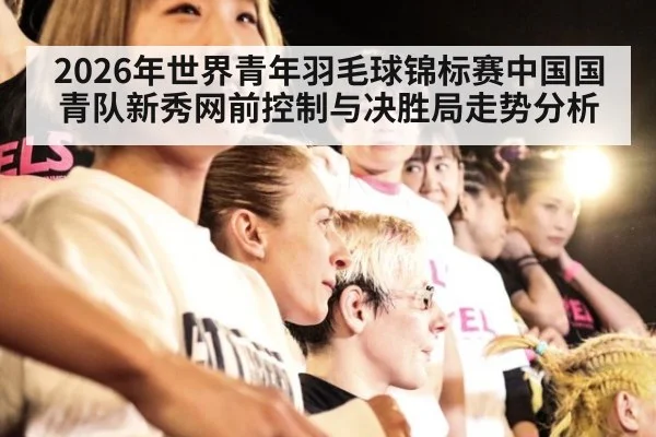 2026年世界青年羽毛球锦标赛中国国青队新秀网前控制与决胜局走势分析（jiuyou）